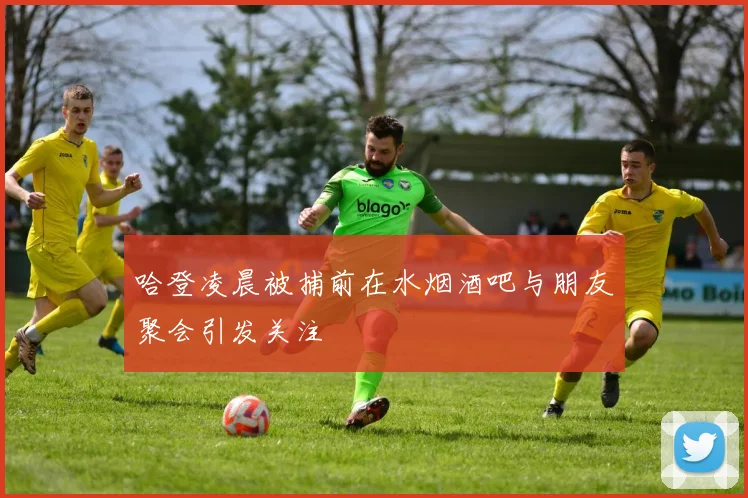 哈登凌晨被捕前在水烟酒吧与朋友聚会引发关注