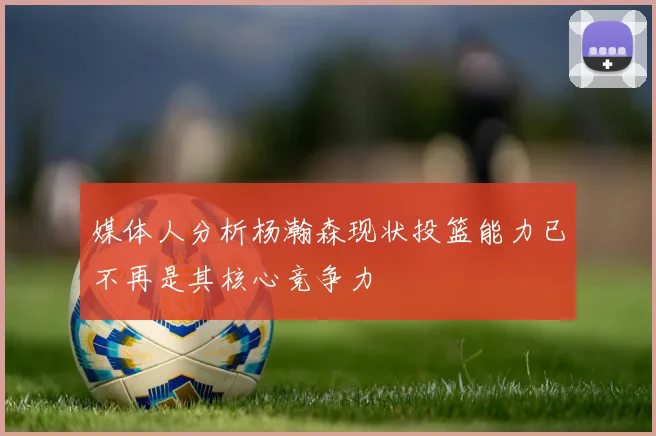 媒体人分析杨瀚森现状投篮能力已不再是其核心竞争力