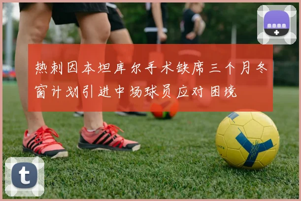 热刺因本坦库尔手术缺席三个月冬窗计划引进中场球员应对困境