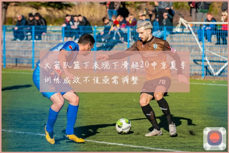 火箭队篮下表现下滑超20申京夏季训练成效不佳亟需调整