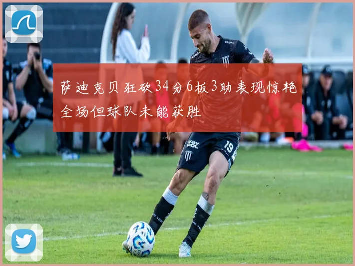 萨迪克贝狂砍34分6板3助表现惊艳全场但球队未能获胜