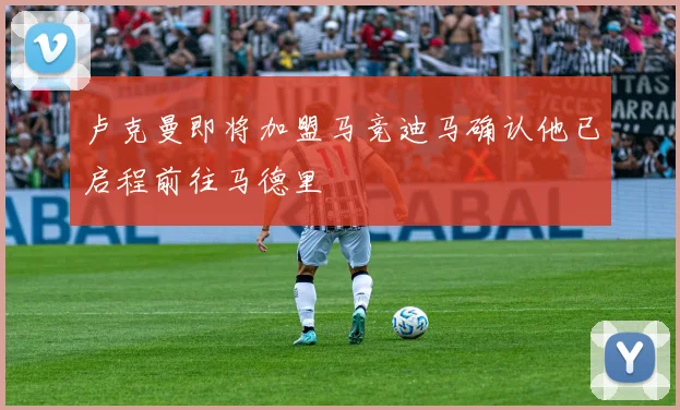 卢克曼即将加盟马竞迪马确认他已启程前往马德里