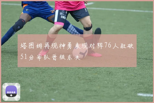 塔图姆再现神勇表现对阵76人狂砍51分率队晋级东决