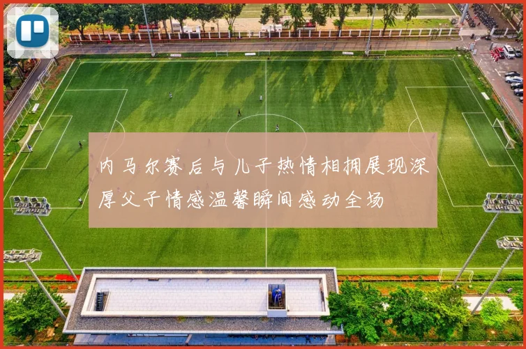 内马尔赛后与儿子热情相拥展现深厚父子情感温馨瞬间感动全场