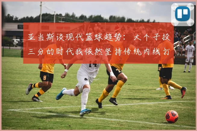 亚当斯谈现代篮球趋势：大个子投三分的时代我依然坚持传统内线打法