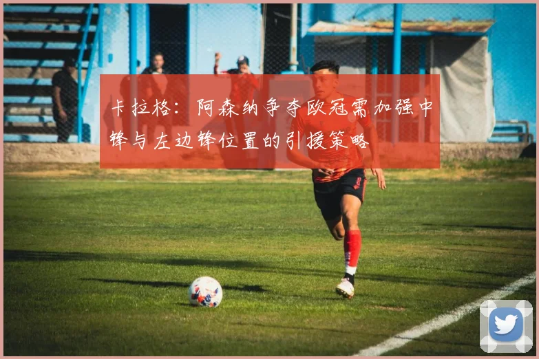 卡拉格：阿森纳争夺欧冠需加强中锋与左边锋位置的引援策略