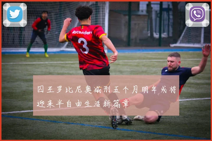 囚王罗比尼奥减刑五个月明年或将迎来半自由生活新篇章