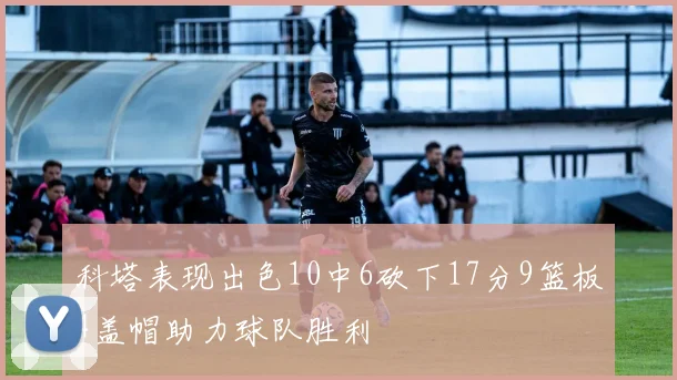科塔表现出色10中6砍下17分9篮板4盖帽助力球队胜利