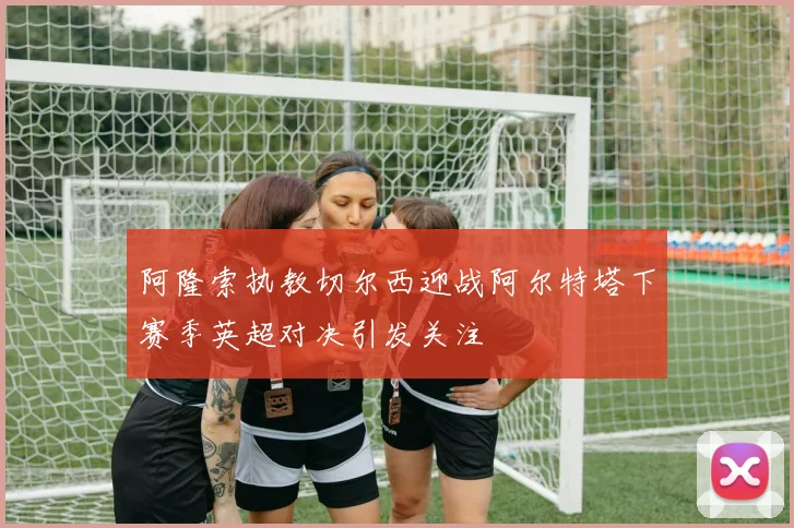 阿隆索执教切尔西迎战阿尔特塔下赛季英超对决引发关注