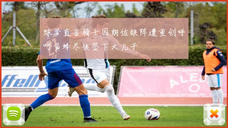球爹直言骑士因朗佐缺阵遭重创呼吁黄蜂尽快签下大儿子