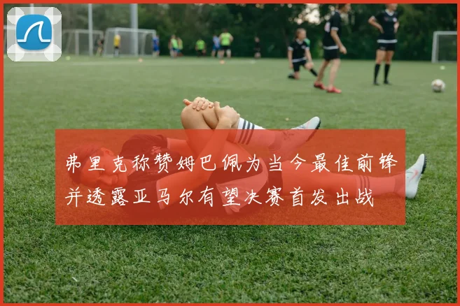 弗里克称赞姆巴佩为当今最佳前锋并透露亚马尔有望决赛首发出战