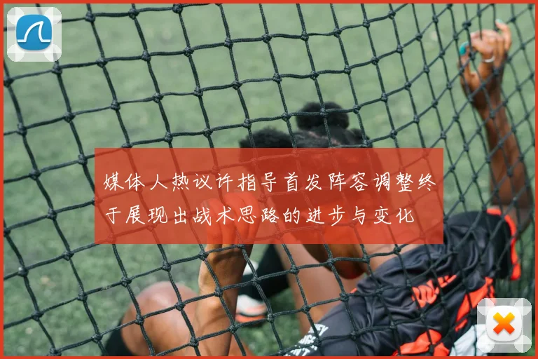 媒体人热议许指导首发阵容调整终于展现出战术思路的进步与变化
