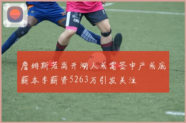 詹姆斯若离开湖人或需签中产或底薪本季薪资5263万引发关注