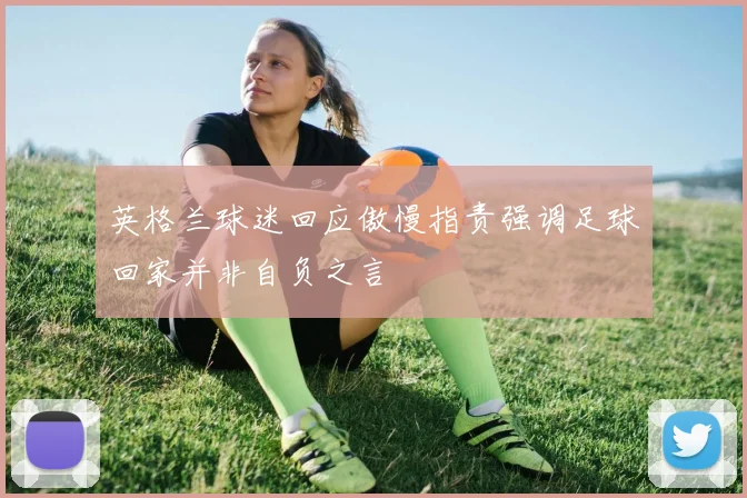 英格兰球迷回应傲慢指责强调足球回家并非自负之言